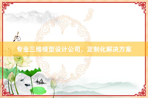 专业三维模型设计公司，定制化解决方案